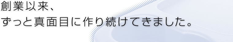 創業以来、ずっと真面目に作り続けてきました。